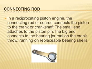 CONNECTING ROD


In a reciprocating piston engine, the
connecting rod or conrod connects the piston
to the crank or crankshaft.The small end
attaches to the piston pin.The big end
connects to the bearing journal on the crank
throw, running on replaceable bearing shells.

 