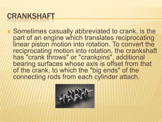 CRANKSHAFT


Sometimes casually abbreviated to crank, is the
part of an engine which translates reciprocating
linear piston motion into rotation. To convert the
reciprocating motion into rotation, the crankshaft
has "crank throws" or "crankpins", additional
bearing surfaces whose axis is offset from that
of the crank, to which the "big ends" of the
connecting rods from each cylinder attach.

 