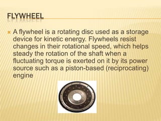 FLYWHEEL


A flywheel is a rotating disc used as a storage
device for kinetic energy. Flywheels resist
changes in their rotational speed, which helps
steady the rotation of the shaft when a
fluctuating torque is exerted on it by its power
source such as a piston-based (reciprocating)
engine

 