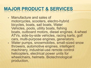 MAJOR PRODUCT & SERVICES
•

•

Manufacture and sales of
motorcycles, scooters, electro-hybrid
bicycles, boats, sail boats, Water
Vehicles, pools, utility boats, fishing
boats, outboard motors, diesel engines, 4-wheel
ATVs, side-by-side vehicles, racing karts, golf
cars, multi-purpose engines, generators.
Water pumps, snowmobiles, small-sized snow
throwers, automotive engines, intelligent
machinery, industrial-use remote control
helicopters, electrical power units for
wheelchairs, helmets. Biotechnological
production,

 