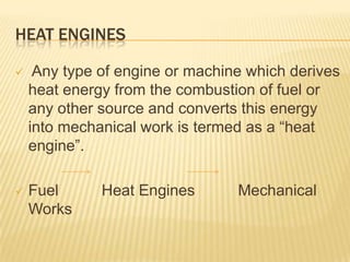 HEAT ENGINES


Any type of engine or machine which derives
heat energy from the combustion of fuel or
any other source and converts this energy
into mechanical work is termed as a “heat
engine”.



Fuel
Works

Heat Engines

Mechanical

 