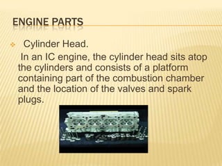 ENGINE PARTS


Cylinder Head.
In an IC engine, the cylinder head sits atop
the cylinders and consists of a platform
containing part of the combustion chamber
and the location of the valves and spark
plugs.

 