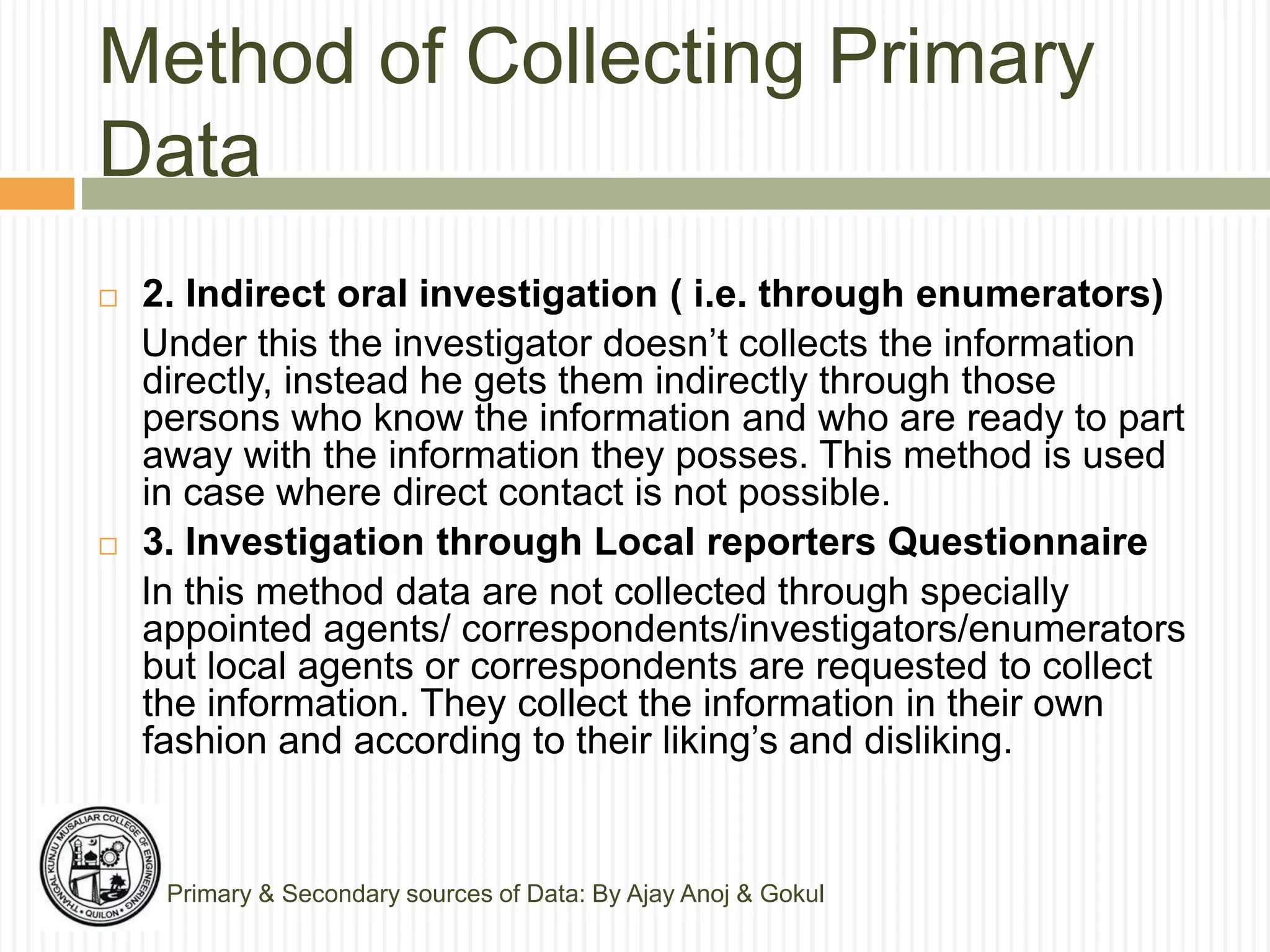 Method of Collecting Primary
Data
Primary & Secondary sources of Data: By Ajay Anoj & Gokul
 2. Indirect oral investigation ( i.e. through enumerators)
Under this the investigator doesn’t collects the information
directly, instead he gets them indirectly through those
persons who know the information and who are ready to part
away with the information they posses. This method is used
in case where direct contact is not possible.
 3. Investigation through Local reporters Questionnaire
In this method data are not collected through specially
appointed agents/ correspondents/investigators/enumerators
but local agents or correspondents are requested to collect
the information. They collect the information in their own
fashion and according to their liking’s and disliking.
 