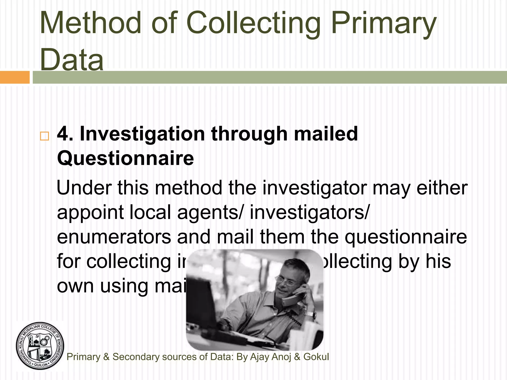 Method of Collecting Primary
Data
Primary & Secondary sources of Data: By Ajay Anoj & Gokul
 4. Investigation through mailed
Questionnaire
Under this method the investigator may either
appoint local agents/ investigators/
enumerators and mail them the questionnaire
for collecting information or collecting by his
own using mail or telephone.
 