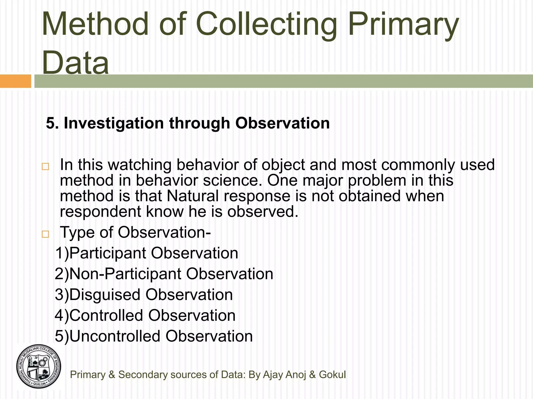 Method of Collecting Primary
Data
Primary & Secondary sources of Data: By Ajay Anoj & Gokul
5. Investigation through Observation
 In this watching behavior of object and most commonly used
method in behavior science. One major problem in this
method is that Natural response is not obtained when
respondent know he is observed.
 Type of Observation-
1)Participant Observation
2)Non-Participant Observation
3)Disguised Observation
4)Controlled Observation
5)Uncontrolled Observation
 