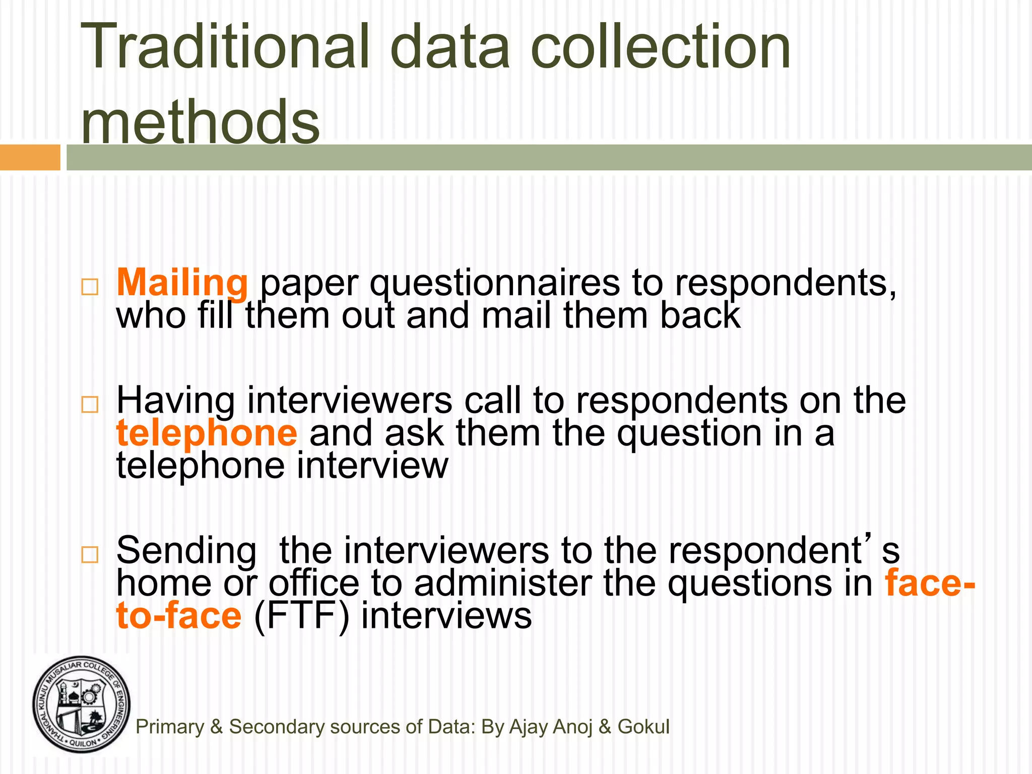 Traditional data collection
methods
Primary & Secondary sources of Data: By Ajay Anoj & Gokul
 Mailing paper questionnaires to respondents,
who fill them out and mail them back
 Having interviewers call to respondents on the
telephone and ask them the question in a
telephone interview
 Sending the interviewers to the respondent’s
home or office to administer the questions in face-
to-face (FTF) interviews
 