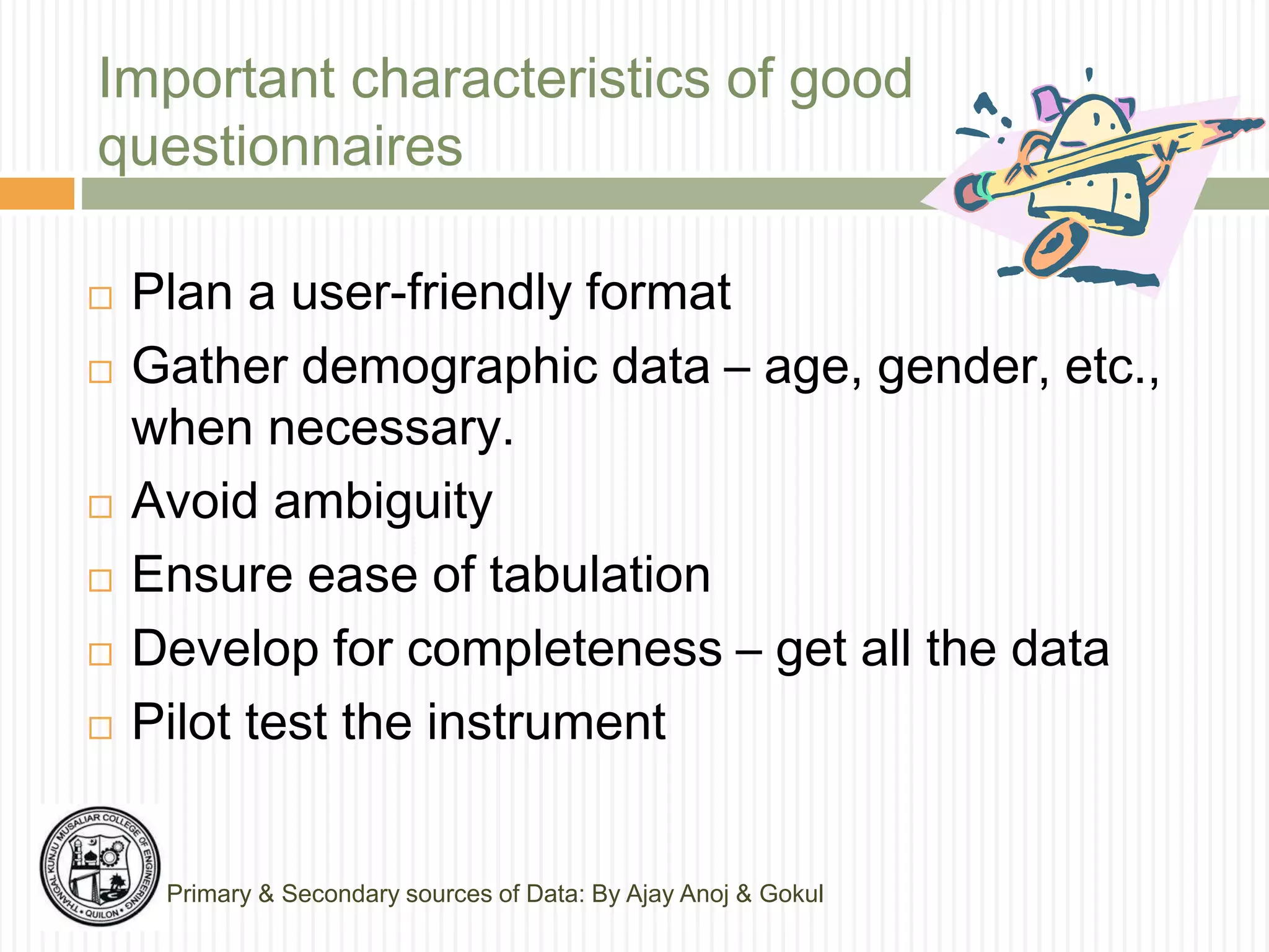 Important characteristics of good
questionnaires
 Plan a user-friendly format
 Gather demographic data – age, gender, etc.,
when necessary.
 Avoid ambiguity
 Ensure ease of tabulation
 Develop for completeness – get all the data
 Pilot test the instrument
Primary & Secondary sources of Data: By Ajay Anoj & Gokul
 