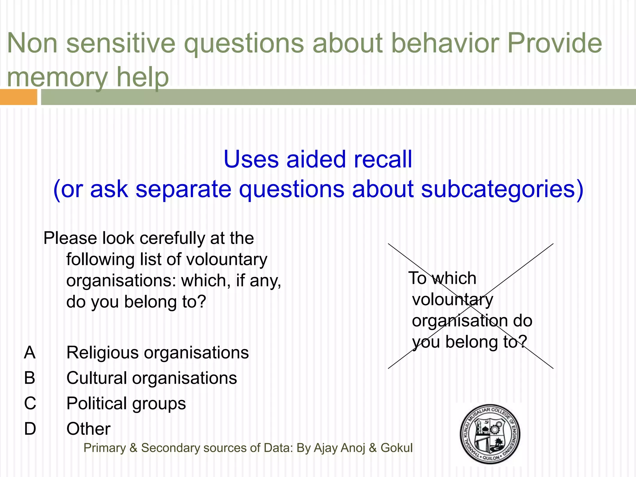 Non sensitive questions about behavior Provide
memory help
Uses aided recall
(or ask separate questions about subcategories)
Please look cerefully at the
following list of volountary
organisations: which, if any,
do you belong to?
A Religious organisations
B Cultural organisations
C Political groups
D Other
To which
volountary
organisation do
you belong to?
Primary & Secondary sources of Data: By Ajay Anoj & Gokul
 