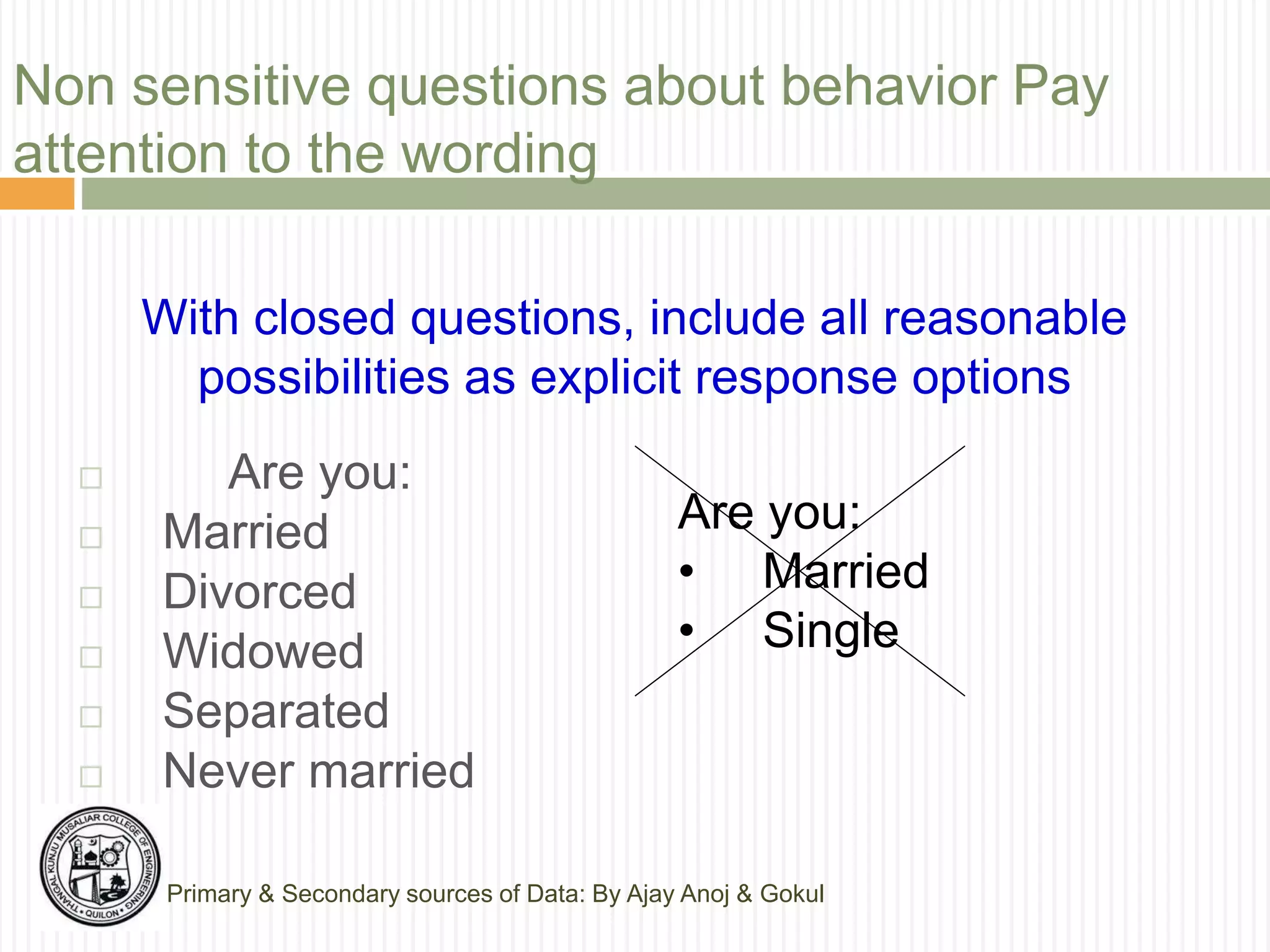 Non sensitive questions about behavior Pay
attention to the wording
 Are you:
 Married
 Divorced
 Widowed
 Separated
 Never married
With closed questions, include all reasonable
possibilities as explicit response options
Are you:
• Married
• Single
Primary & Secondary sources of Data: By Ajay Anoj & Gokul
 