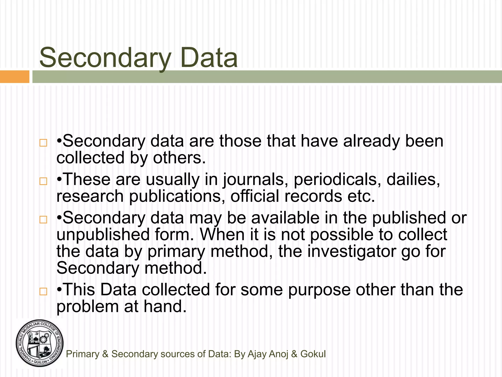 Secondary Data
Primary & Secondary sources of Data: By Ajay Anoj & Gokul
 •Secondary data are those that have already been
collected by others.
 •These are usually in journals, periodicals, dailies,
research publications, official records etc.
 •Secondary data may be available in the published or
unpublished form. When it is not possible to collect
the data by primary method, the investigator go for
Secondary method.
 •This Data collected for some purpose other than the
problem at hand.
 