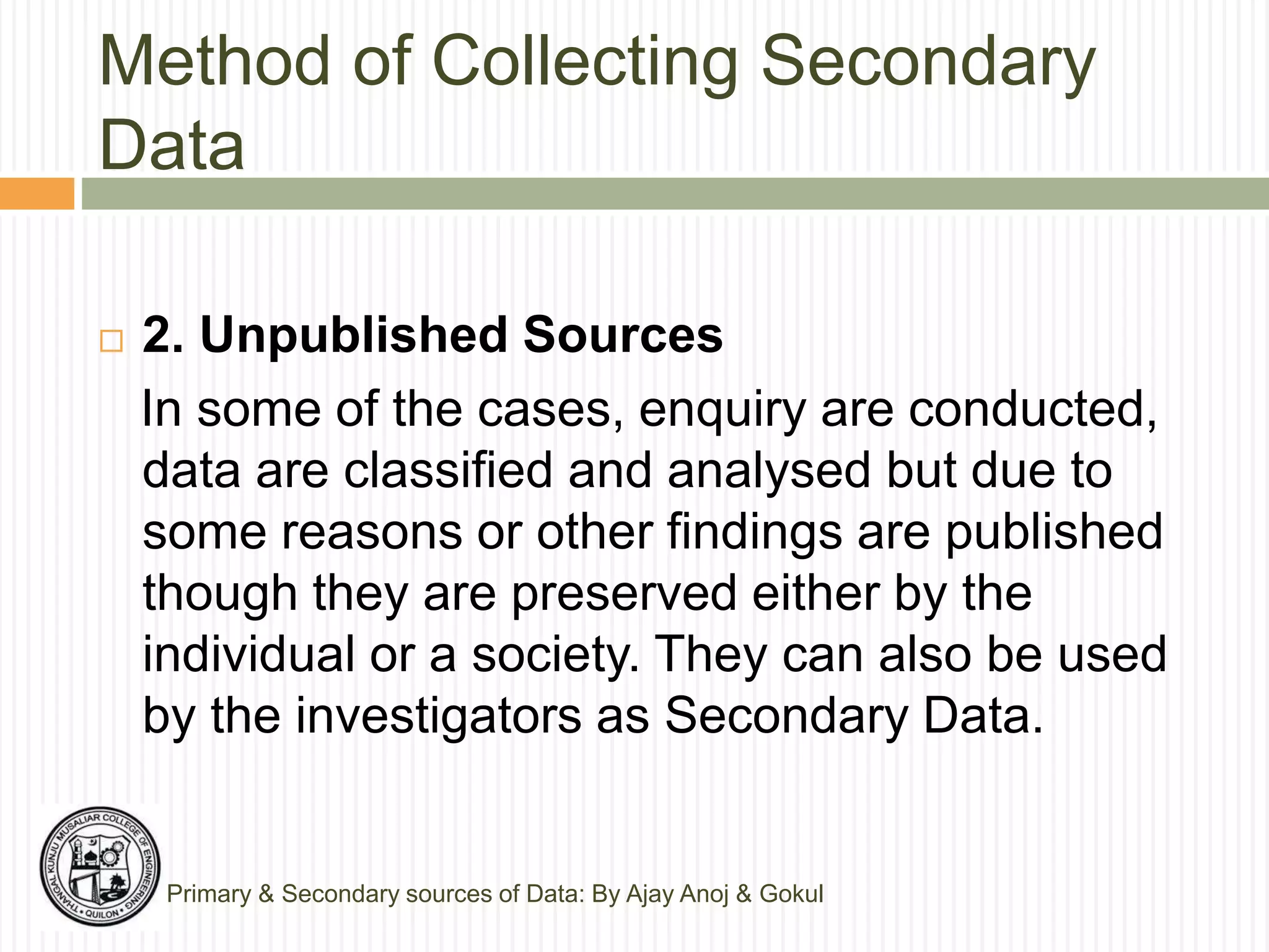Method of Collecting Secondary
Data
Primary & Secondary sources of Data: By Ajay Anoj & Gokul
 2. Unpublished Sources
In some of the cases, enquiry are conducted,
data are classified and analysed but due to
some reasons or other findings are published
though they are preserved either by the
individual or a society. They can also be used
by the investigators as Secondary Data.
 