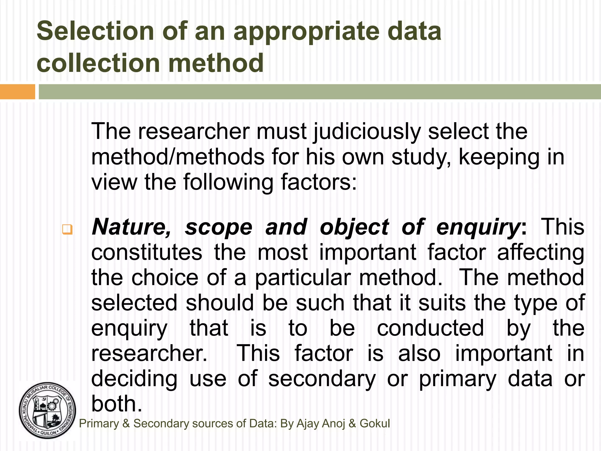 Selection of an appropriate data
collection method
The researcher must judiciously select the
method/methods for his own study, keeping in
view the following factors:
 Nature, scope and object of enquiry: This
constitutes the most important factor affecting
the choice of a particular method. The method
selected should be such that it suits the type of
enquiry that is to be conducted by the
researcher. This factor is also important in
deciding use of secondary or primary data or
both.
Primary & Secondary sources of Data: By Ajay Anoj & Gokul
 