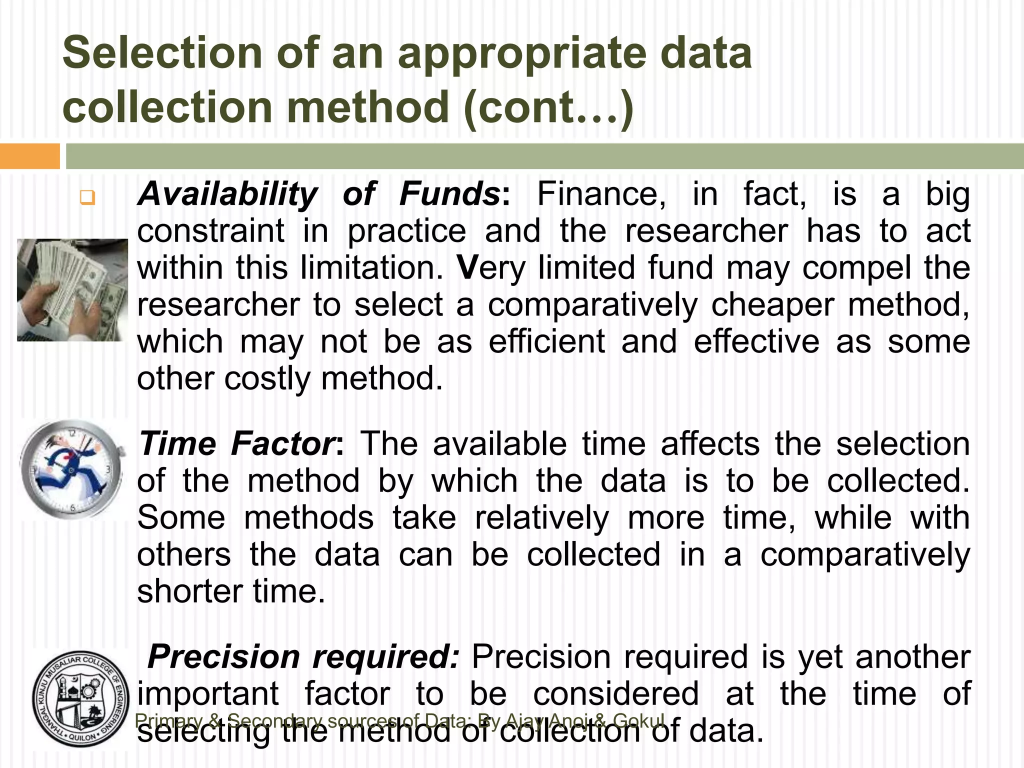 Selection of an appropriate data
collection method (cont…)
 Availability of Funds: Finance, in fact, is a big
constraint in practice and the researcher has to act
within this limitation. Very limited fund may compel the
researcher to select a comparatively cheaper method,
which may not be as efficient and effective as some
other costly method.
 Time Factor: The available time affects the selection
of the method by which the data is to be collected.
Some methods take relatively more time, while with
others the data can be collected in a comparatively
shorter time.
 Precision required: Precision required is yet another
important factor to be considered at the time of
selecting the method of collection of data.Primary & Secondary sources of Data: By Ajay Anoj & Gokul
 