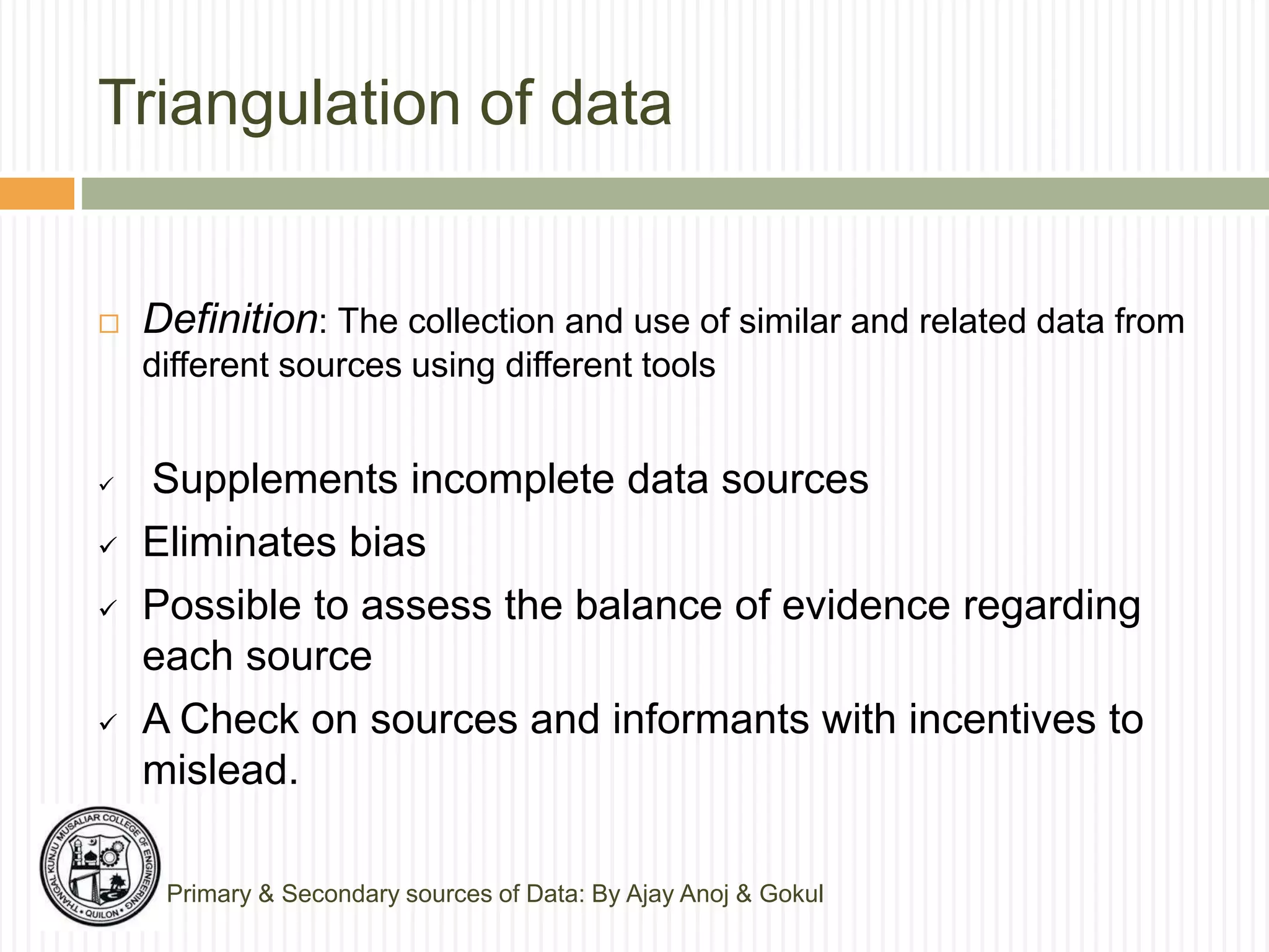 Triangulation of data
 Definition: The collection and use of similar and related data from
different sources using different tools
 Supplements incomplete data sources
 Eliminates bias
 Possible to assess the balance of evidence regarding
each source
 A Check on sources and informants with incentives to
mislead.
Primary & Secondary sources of Data: By Ajay Anoj & Gokul
 