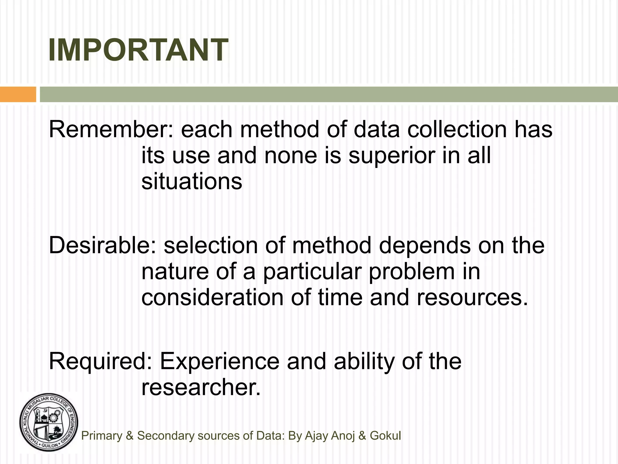 IMPORTANT
Remember: each method of data collection has
its use and none is superior in all
situations
Desirable: selection of method depends on the
nature of a particular problem in
consideration of time and resources.
Required: Experience and ability of the
researcher.
Primary & Secondary sources of Data: By Ajay Anoj & Gokul
 
