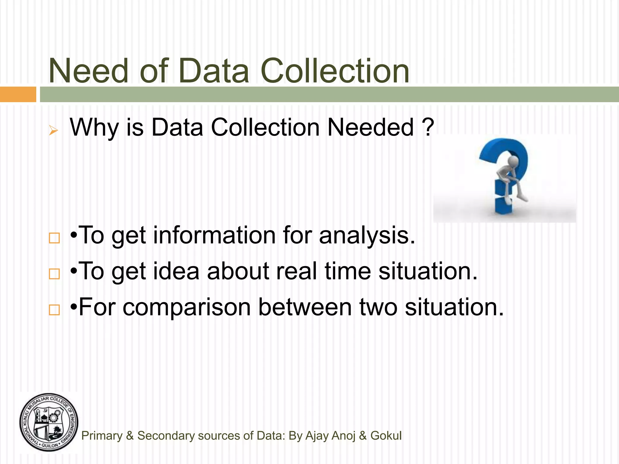 Need of Data Collection
 Why is Data Collection Needed ?
 •To get information for analysis.
 •To get idea about real time situation.
 •For comparison between two situation.
Primary & Secondary sources of Data: By Ajay Anoj & Gokul
 