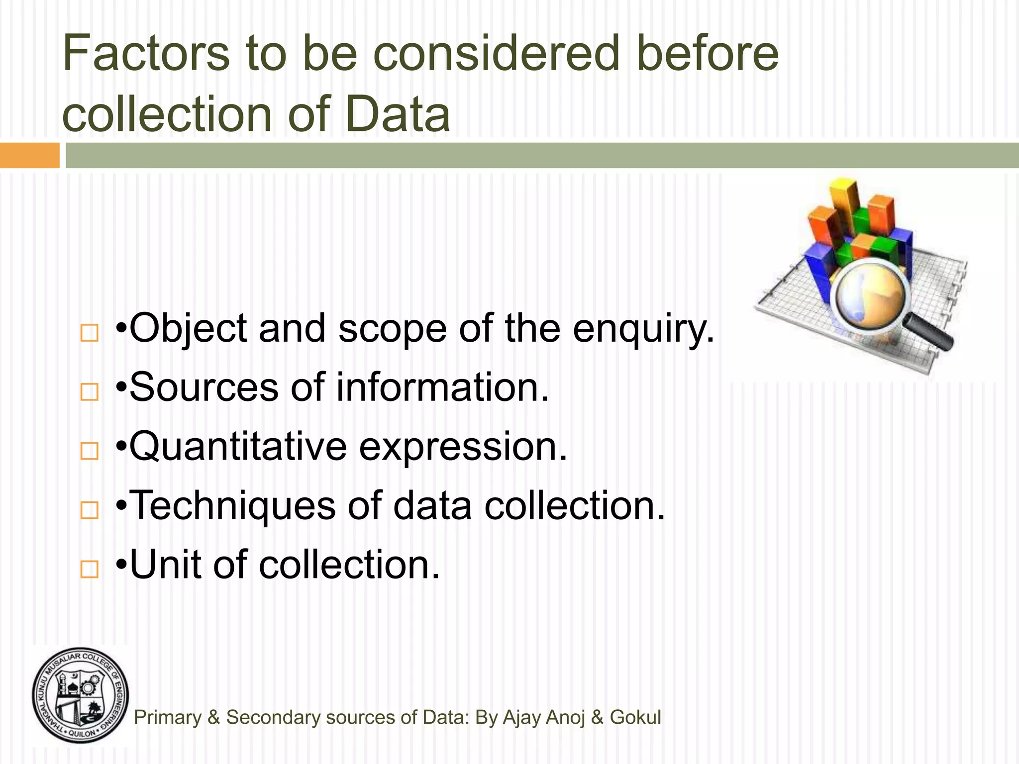 Factors to be considered before
collection of Data
Primary & Secondary sources of Data: By Ajay Anoj & Gokul
 •Object and scope of the enquiry.
 •Sources of information.
 •Quantitative expression.
 •Techniques of data collection.
 •Unit of collection.
 