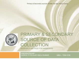 PRIMARY & SECONDARY
SOURCE OF DATA
COLLECTION
RESEARCH METHOD FOR MANAGERS
PRESENTED BY :
GOKUL P G & AJAY ANOJ KUMAR MBA – TKM COE
Primary & Secondary sources of Data: By Ajay Anoj & Gokul
 