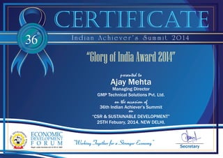 36
th
I n d i a n A c h i e v e r ’ s S u m m i t 2 0 1 4
Secretary
certificate
on the occasion of
36th Indian Achiever’s Summit
on
“CSR & SUSTAINABLE DEVELOPMENT”
25TH Febuary, 2014, NEW DELHI.
presented to
Ajay Mehta
Managing Director
GMP Technical Solutions Pvt. Ltd.
“Glory of India Award 2014”
 