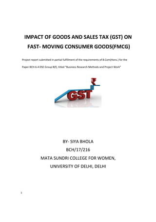 1
IMPACT OF GOODS AND SALES TAX (GST) ON
FAST- MOVING CONSUMER GOODS(FMCG)
Project report submitted in partial fulfillment of the requirements of B.Com(Hons.) for the
Paper BCH-6.4 DSE Group B(f), titled “Business Research Methods and Project Work”
BY- SIYA BHOLA
BCH/17/216
MATA SUNDRI COLLEGE FOR WOMEN,
UNIVERSITY OF DELHI, DELHI
 