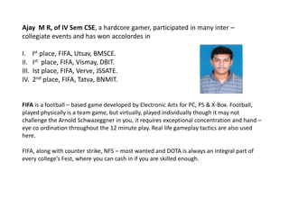 Ajay M R, of IV Sem CSE, a hardcore gamer, participated in many inter –
collegiate events and has won accolordes in
I. Ist place, FIFA, Utsav, BMSCE.
II. Ist place, FIFA, Vismay, DBIT.
III. Ist place, FIFA, Verve, JSSATE.
IV. 2nd place, FIFA, Tatva, BNMIT.
FIFA is a football – based game developed by Electronic Arts for PC, PS & X-Box. Football,
played physically is a team game, but virtually, played individually though it may not
challenge the Arnold Schwazeggner in you, it requires exceptional concentration and hand –
eye co ordination throughout the 12 minute play. Real life gameplay tactics are also used
here.
FIFA, along with counter strike, NFS – most wanted and DOTA is always an integral part of
every college’s Fest, where you can cash in if you are skilled enough.
 