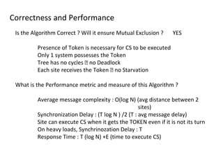 Correctness and Performance
Is the Algorithm Correct ? Will it ensure Mutual Exclusion ? YES
Presence of Token is necessary for CS to be executed
Only 1 system possesses the Token
Tree has no cycles 🡪 no Deadlock
Each site receives the Token 🡪 no Starvation
What is the Performance metric and measure of this Algorithm ?
Average message complexity : O(log N) (avg distance between 2
sites)
Synchronization Delay : (T log N ) /2 (T : avg message delay)
Site can execute CS when it gets the TOKEN even if it is not its turn
On heavy loads, Synchrinozation Delay : T
Response Time : T (log N) +E (time to execute CS)
 