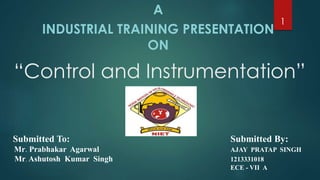 “Control and Instrumentation”
A
INDUSTRIAL TRAINING PRESENTATION
ON
1
Submitted To: Submitted By:
Mr. Prabhakar Agarwal AJAY PRATAP SINGH
Mr. Ashutosh Kumar Singh 1213331018
ECE - VII A
 