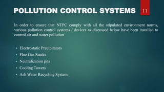 POLLUTION CONTROL SYSTEMS
In order to ensure that NTPC comply with all the stipulated environment norms,
various pollution control systems / devices as discussed below have been installed to
control air and water pollution
 Electrostatic Precipitators
 Flue Gas Stacks
 Neutralization pits
 Cooling Towers
 Ash Water Recycling System
11
 