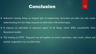 Conclusion
 Industrial training being an integral part of engineering curriculum provides not only easier
understanding but also helps acquaint an individual with technologies.
 It exposes an individual to practical aspect of all things which differ considerably from
theoretical models
 The training at NTPC Singrauli was all together an exotic experience, since work, culture and
mutual cooperation was excellent here
12
 