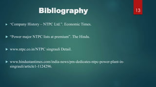 Bibliography
 “Company History – NTPC Ltd.”. Economic Times.
 “Power major NTPC lists at premium”. The Hindu.
 www.ntpc.co.in/NTPC singrauli Detail.
 www.hindustantimes.com/india-news/pm-dedicates-ntpc-power-plant-in-
singrauli/article1-1124296.
13
 