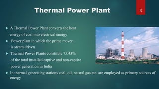 Thermal Power Plant
 A Thermal Power Plant converts the heat
energy of coal into electrical energy
 Power plant in which the prime mover
is steam driven
 Thermal Power Plants constitute 75.43%
of the total installed captive and non-captive
power generation in India
 In thermal generating stations coal, oil, natural gas etc. are employed as primary sources of
energy
4
 
