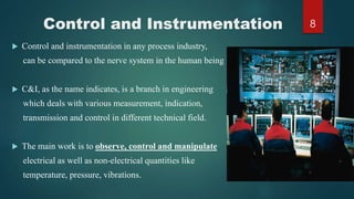Control and Instrumentation
 Control and instrumentation in any process industry,
can be compared to the nerve system in the human being
 C&I, as the name indicates, is a branch in engineering
which deals with various measurement, indication,
transmission and control in different technical field.
 The main work is to observe, control and manipulate
electrical as well as non-electrical quantities like
temperature, pressure, vibrations.
8
 