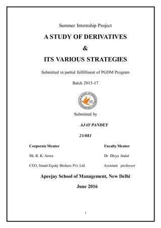 1
Summer Internship Project
A STUDY OF DERIVATIVES
&
ITS VARIOUS STRATEGIES
Submitted in partial fulfillment of PGDM Program
Batch 2015-17
Submitted by
AJAY PANDEY
23/081
Corporate Mentor Faculty Mentor
Mr. R. K. Arora Dr Divya Jindal
CEO, Smart Equity Brokers Pvt. Ltd. Assistant professor
Apeejay School of Management, New Delhi
June 2016
 