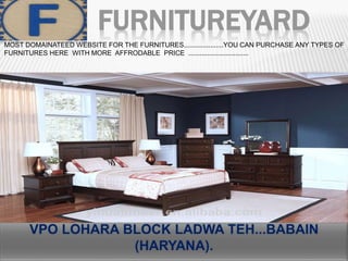 FURNITUREYARD
MOST DOMAINATEED WEBSITE FOR THE FURNITURES.....................YOU CAN PURCHASE ANY TYPES OF
FURNITURES HERE WITH MORE AFFRODABLE PRICE ................................
 