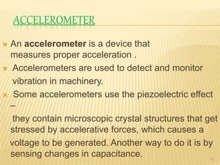 ACCELEROMETER
 An accelerometer is a device that
measures proper acceleration .
 Accelerometers are used to detect and monitor
vibration in machinery.
 Some accelerometers use the piezoelectric effect
–
they contain microscopic crystal structures that get
stressed by accelerative forces, which causes a
voltage to be generated. Another way to do it is by
sensing changes in capacitance. 10
 