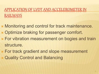 APPLICATION OF LVDT AND ACCELEROMETER IN
RAILWAYS
 Monitoring and control for track maintenance.
 Optimize braking for passenger comfort.
 For vibration measurement on bogies and train
structure.
 For track gradient and slope measurement
 Quality Control and Balancing
11
 
