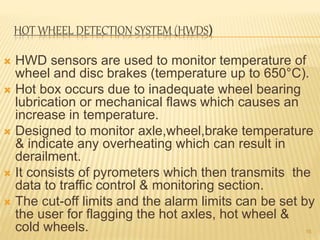HOT WHEEL DETECTION SYSTEM (HWDS)
 HWD sensors are used to monitor temperature of
wheel and disc brakes (temperature up to 650°C).
 Hot box occurs due to inadequate wheel bearing
lubrication or mechanical flaws which causes an
increase in temperature.
 Designed to monitor axle,wheel,brake temperature
& indicate any overheating which can result in
derailment.
 It consists of pyrometers which then transmits the
data to traffic control & monitoring section.
 The cut-off limits and the alarm limits can be set by
the user for flagging the hot axles, hot wheel &
cold wheels. 16
 