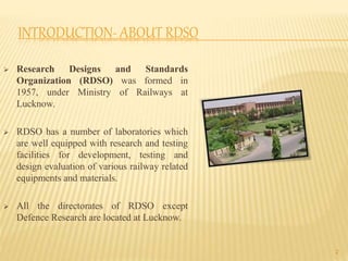 INTRODUCTION- ABOUT RDSO
 Research Designs and Standards
Organization (RDSO) was formed in
1957, under Ministry of Railways at
Lucknow.
 RDSO has a number of laboratories which
are well equipped with research and testing
facilities for development, testing and
design evaluation of various railway related
equipments and materials.
 All the directorates of RDSO except
Defence Research are located at Lucknow.
2
 