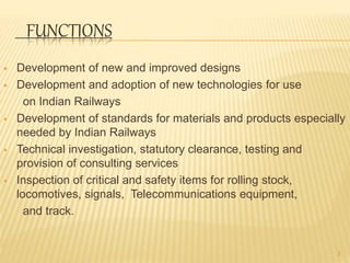 FUNCTIONS
 Development of new and improved designs
 Development and adoption of new technologies for use
on Indian Railways
 Development of standards for materials and products especially
needed by Indian Railways
 Technical investigation, statutory clearance, testing and
provision of consulting services
 Inspection of critical and safety items for rolling stock,
locomotives, signals, Telecommunications equipment,
and track.
3
 