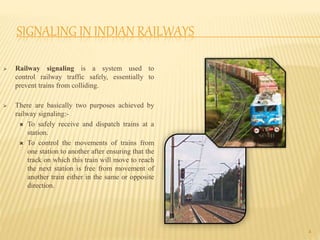 SIGNALING IN INDIAN RAILWAYS
 Railway signaling is a system used to
control railway traffic safely, essentially to
prevent trains from colliding.
 There are basically two purposes achieved by
railway signaling:-
 To safely receive and dispatch trains at a
station.
 To control the movements of trains from
one station to another after ensuring that the
track on which this train will move to reach
the next station is free from movement of
another train either in the same or opposite
direction.
4
 