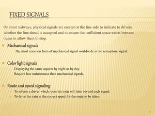 FIXED SIGNALS
On most railways, physical signals are erected at the line side to indicate to drivers
whether the line ahead is occupied and to ensure that sufficient space exists between
trains to allow them to stop.
 Mechanical signals
• The most common form of mechanical signal worldwide is the semaphore signal.
 Color light signals
• Displaying the same aspects by night as by day.
• Require less maintenance than mechanical signals.
 Route andspeedsignaling
 To inform a driver which route the train will take beyond each signal.
 To drive the train at the correct speed for the route to be taken.
6
 