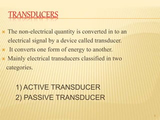 TRANSDUCERS
 The non-electrical quantity is converted in to an
electrical signal by a device called transducer.
 It converts one form of energy to another.
 Mainly electrical transducers classified in two
categories.
1) ACTIVE TRANSDUCER
2) PASSIVE TRANSDUCER
8
 