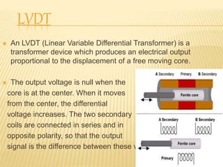 LVDT
 An LVDT (Linear Variable Differential Transformer) is a
transformer device which produces an electrical output
proportional to the displacement of a free moving core.
 The output voltage is null when the
core is at the center. When it moves
from the center, the differential
voltage increases. The two secondary
coils are connected in series and in
opposite polarity, so that the output
signal is the difference between these voltages.
9
 