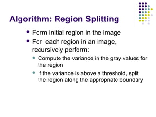 Algorithm: Region Splitting
 Form

initial region in the image
 For each region in an image,
recursively perform:




Compute the variance in the gray values for
the region
If the variance is above a threshold, split
the region along the appropriate boundary

 