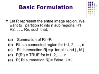 Basic Formulation


Let R represent the entire image region. We
want to partition R into n sub regions, R1,
R2, . . ., Rn, such that:

(a) Summation of Ri =R
(b) Ri is a connected region for i=1, 2, . . , n
(c) Ri intersection Rj =φ for all i and j , I≠ j
(d) P(Ri) = TRUE for i=1, 2, . . . n
(e) P( Ri summation Rj)= False , i ≠ j

 