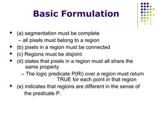 Basic Formulation








(a) segmentation must be complete
– all pixels must belong to a region
(b) pixels in a region must be connected
(c) Regions must be disjoint
(d) states that pixels in a region must all share the
same property
– The logic predicate P(Ri) over a region must return
TRUE for each point in that region
(e) indicates that regions are different in the sense of
the predicate P.

 