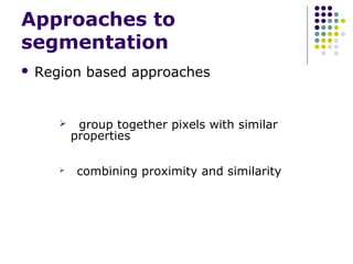 Approaches to
segmentation


Region based approaches





group together pixels with similar
properties
combining proximity and similarity

 