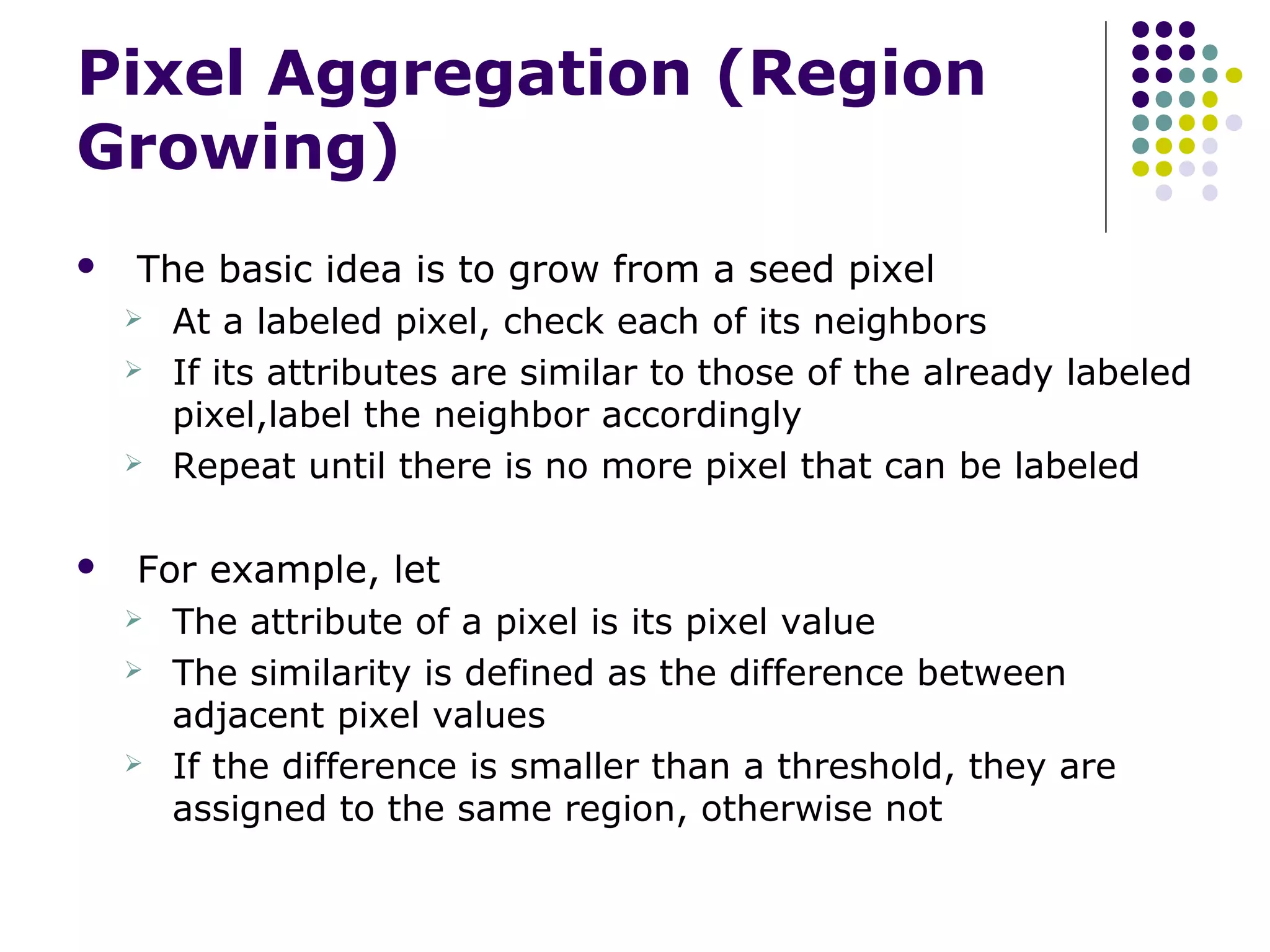 Pixel Aggregation (Region
Growing)


The basic idea is to grow from a seed pixel
 At a labeled pixel, check each of its neighbors
 If its attributes are similar to those of the already labeled
pixel,label the neighbor accordingly
 Repeat until there is no more pixel that can be labeled



For example, let
 The attribute of a pixel is its pixel value
 The similarity is defined as the difference between
adjacent pixel values
 If the difference is smaller than a threshold, they are
assigned to the same region, otherwise not

 