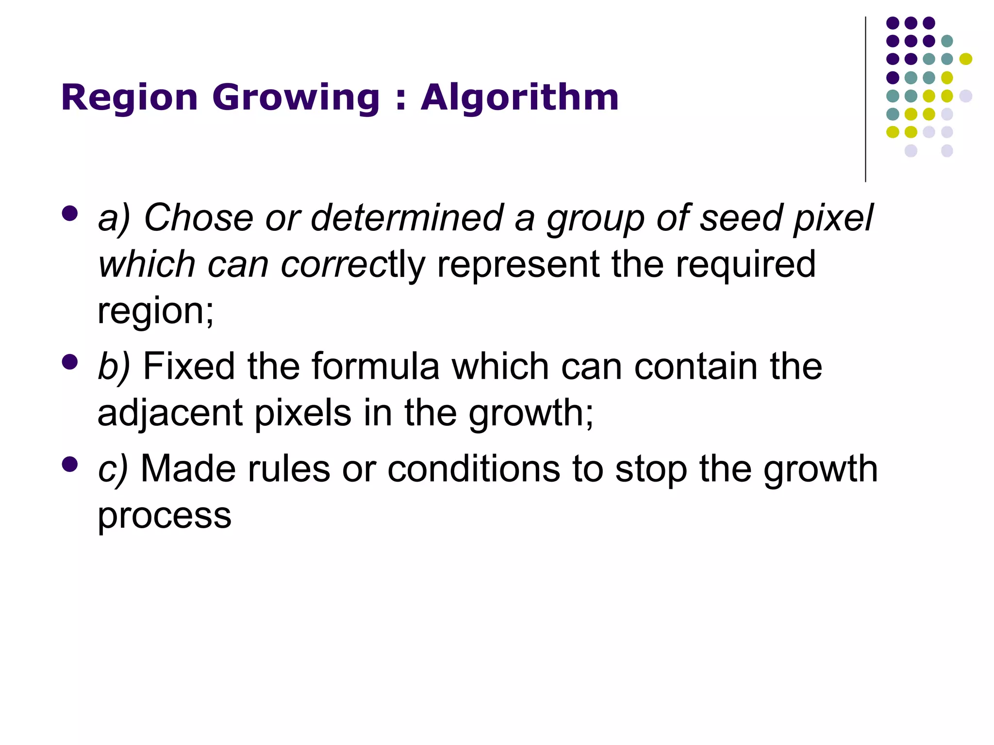 Region Growing : Algorithm

a) Chose or determined a group of seed pixel
which can correctly represent the required
region;
 b) Fixed the formula which can contain the
adjacent pixels in the growth;
 c) Made rules or conditions to stop the growth
process


 