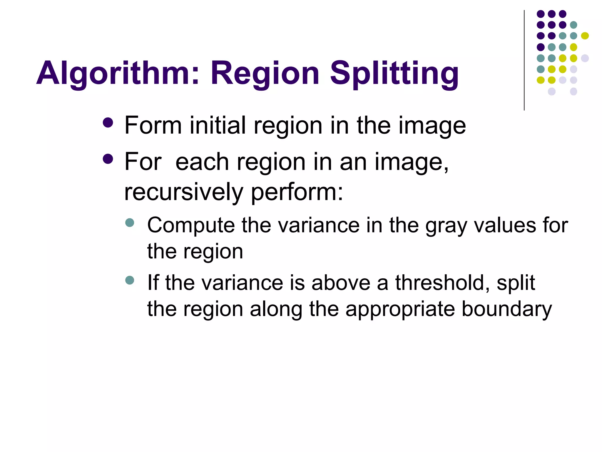 Algorithm: Region Splitting
 Form

initial region in the image
 For each region in an image,
recursively perform:




Compute the variance in the gray values for
the region
If the variance is above a threshold, split
the region along the appropriate boundary

 